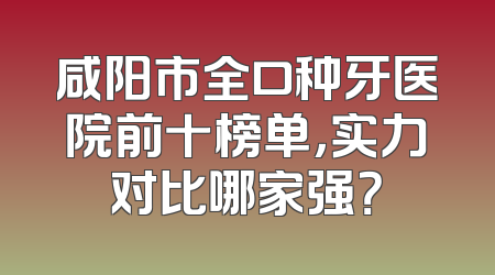 咸阳市全口种牙医院前十榜单，实力对比哪家强？