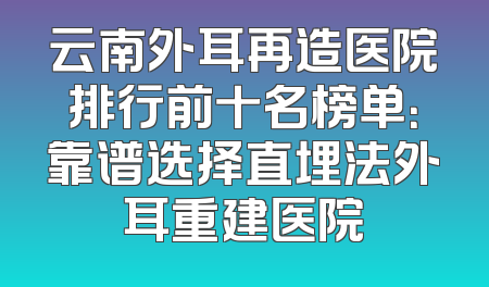 云南外耳再造医院排行前十名榜单：靠谱选择直埋法外耳重建医院