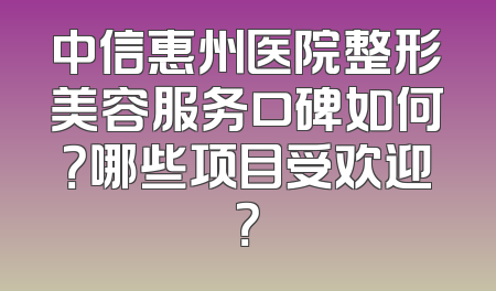 中信惠州医院整形美容服务口碑如何？哪些项目受欢迎？