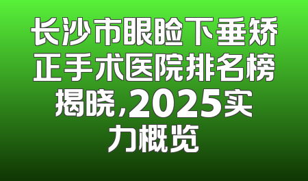 长沙市眼睑下垂矫正手术医院排名榜揭晓，2025实力概览