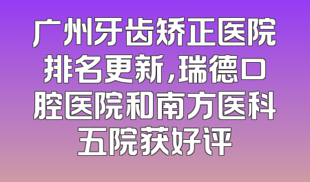 广州牙齿矫正医院排名更新，瑞德口腔医院和南方医科五院获好评