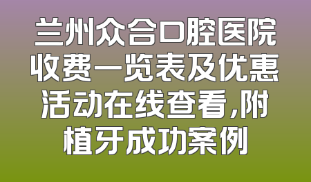 兰州众合口腔医院收费一览表及优惠活动在线查看，附植牙成功案例