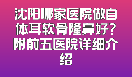 沈阳哪家医院做自体耳软骨隆鼻好？附前五医院详细介绍