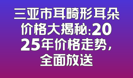 三亚市耳畸形耳朵价格大揭秘：2025年价格走势，全面放送