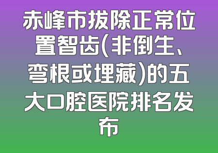 赤峰市拔除正常位置智齿（非倒生、弯根或埋藏）的五大口腔医院排名发布