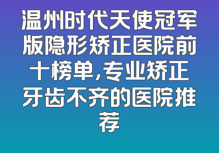 温州时代天使冠军版隐形矫正医院前十榜单，专业矫正牙齿不齐的医院推荐