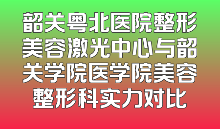 韶关粤北医院整形美容激光中心与韶关学院医学院美容整形科实力对比