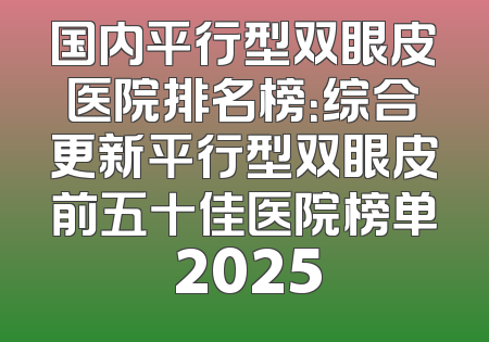 国内平行型双眼皮医院排名榜：综合更新平行型双眼皮前五十佳医院榜单 2025