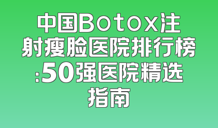 中国Botox注射瘦脸医院排行榜：50强医院精选指南