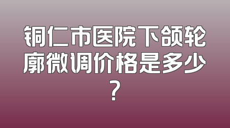 铜仁市医院下颌轮廓微调价格是多少？