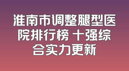 淮南市调整腿型医院排行榜 十强综合实力更新