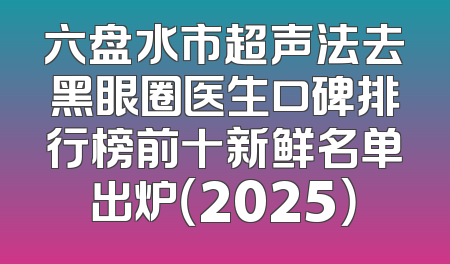 六盘水市超声法去黑眼圈医生口碑排行榜前十新鲜名单出炉（2025）