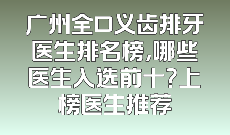 广州全口义齿排牙医生排名榜，哪些医生入选前十？上榜医生推荐