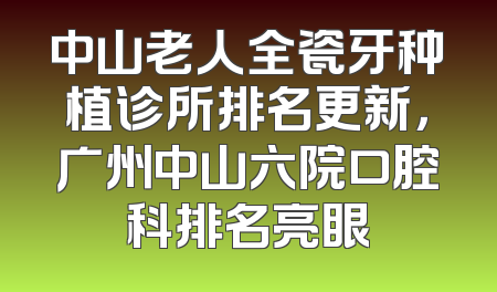中山老人全瓷牙种植诊所排名更新，广州中山六院口腔科排名亮眼