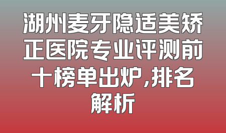 湖州麦牙隐适美矫正医院专业评测前十榜单出炉，排名解析