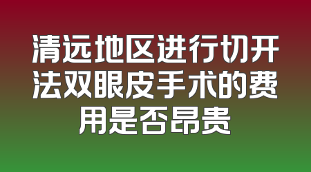 清远地区进行切开法双眼皮手术的费用是否昂贵