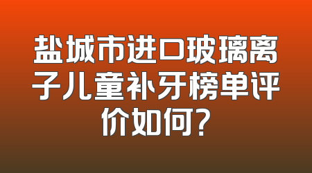 盐城市进口玻璃离子儿童补牙榜单评价如何？