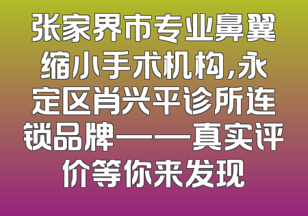 张家界市专业鼻翼缩小手术机构，永定区肖兴平诊所连锁品牌——真实评价等你来发现