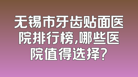 无锡市牙齿贴面医院排行榜，哪些医院值得选择？