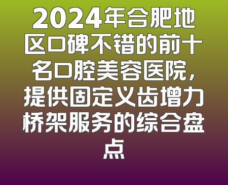 2024年合肥地区口碑不错的前十名口腔美容医院，提供固定义齿增力桥架服务的综合盘点