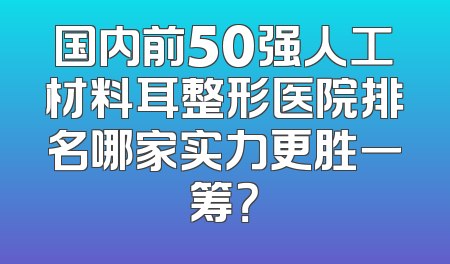 国内前50强人工材料耳整形医院排名哪家实力更胜一筹？