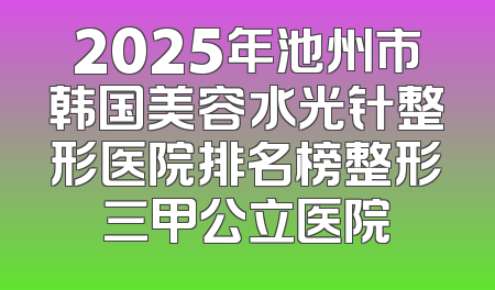 2025年池州市韩国美容水光针整形医院排名榜整形三甲公立医院