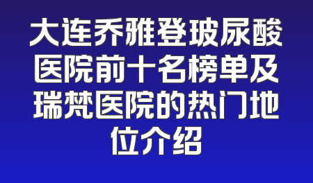 大连乔雅登玻尿酸医院前十名榜单及瑞梵医院的热门地位介绍