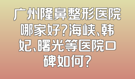 广州隆鼻整形医院哪家好？海峡、韩妃、曙光等医院口碑如何？