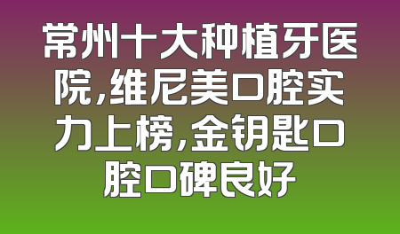 常州十大种植牙医院，维尼美口腔实力上榜，金钥匙口腔口碑良好