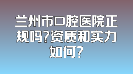 兰州市口腔医院正规吗？资质和实力如何？