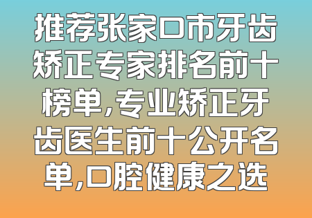推荐张家口市牙齿矫正专家排名前十榜单，专业矫正牙齿医生前十公开名单，口腔健康之选