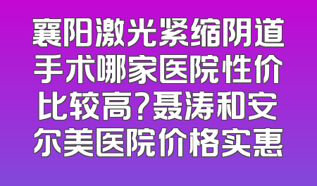 襄阳激光紧缩阴道手术哪家医院性价比较高？聂涛和安尔美医院价格实惠
