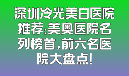 深圳冷光美白医院推荐：美奥医院名列榜首，前六名医院大盘点！