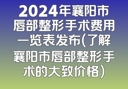 2024年襄阳市唇部整形手术费用一览表发布（了解襄阳市唇部整形手术的大致价格）