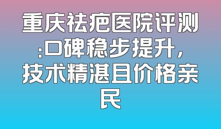 重庆祛疤医院评测：口碑稳步提升，技术精湛且价格亲民