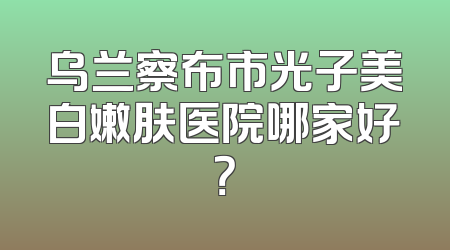 乌兰察布市光子美白嫩肤医院哪家好？