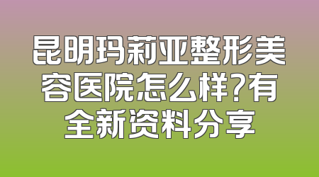昆明玛莉亚整形美容医院怎么样？有全新资料分享
