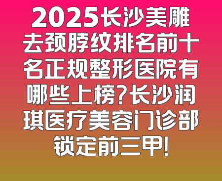 2025长沙美雕去颈脖纹排名前十名正规整形医院有哪些上榜？长沙润琪医疗美容门诊部锁定前三甲！