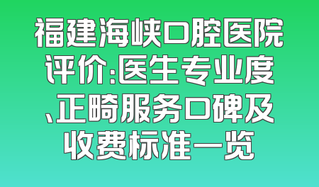 福建海峡口腔医院评价：医生专业度、正畸服务口碑及收费标准一览