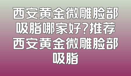 西安黄金微雕脸部吸脂哪家好？推荐西安黄金微雕脸部吸脂