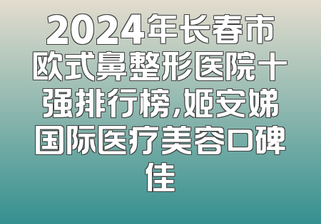 2024年长春市欧式鼻整形医院十强排行榜，姬安娣国际医疗美容口碑佳
