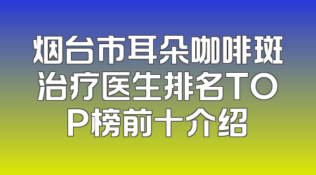 烟台市耳朵咖啡斑治疗医生排名TOP榜前十介绍