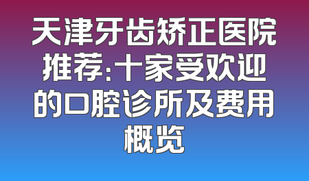 天津牙齿矫正医院推荐：十家受欢迎的口腔诊所及费用概览