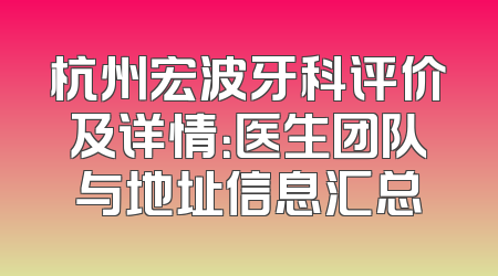 杭州宏波牙科评价及详情：医生团队与地址信息汇总