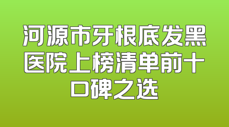 河源市牙根底发黑医院上榜清单前十口碑之选