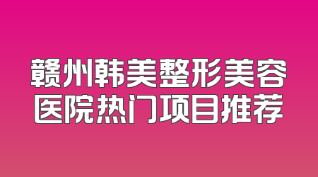 赣州韩美整形美容医院热门项目推荐