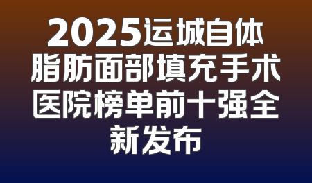 2025运城自体脂肪面部填充手术医院榜单前十强全新发布