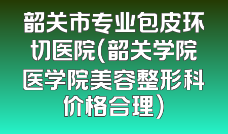 韶关市专业包皮环切医院（韶关学院医学院美容整形科价格合理）