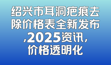 绍兴市耳洞疤痕去除价格表全新发布，2025资讯，价格透明化