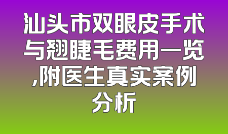 汕头市双眼皮手术与翘睫毛费用一览，附医生真实案例分析